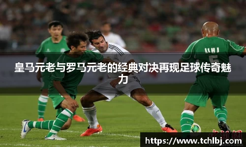 皇马元老与罗马元老的经典对决再现足球传奇魅力